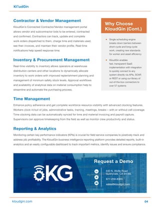 04
Contractor & Vendor Management
KloudGin’s Connected Contractor/Vendor management portal
allows vendor and subcontractor bids to be entered, contracted
and confirmed. Contractors can track, update and complete
work orders dispatched to them, charge time and materials used,
see their invoices, and maintain their vendor profile. Real-time
notifications help speed response time.
Inventory & Procurement Management
Real-time visibility to inventory allows operators at warehouse
distribution centers and other locations to dynamically allocate
inventory to work orders with improved replenishment planning and
management of minimum safety stock levels. Approval workflows
and availability of analytical data on material consumption help to
streamline and automate the purchasing process.
Time Management
Enhance policy adherence and get complete workforce resource visibility with advanced clocking features.
Workers clock in/out of jobs, administrative tasks, training, meetings, breaks – with or without cell coverage.
Time clocking data can be automatically synced for time and material invoicing and payroll capture.
Supervisors can approve timekeeping from the field as well as monitor crew productivity and status.
Reporting & Analytics
Monitoring certain key performance indicators (KPIs) is crucial for field service companies to positively track and
address job profitability. The KloudGin business intelligence reporting platform provides detailed reports, built-in
analytics and an easily configurable dashboard to track important metrics, identify issues and ensure compliance.
440 N. Wolfe Road
Sunnyvale, CA 94085
877-256-8303
sales@kloudgin.com
Request a Demo
kloudgin.com
Single scheduling engine
breaks down barriers between
short-cycle and long-cycle
work, creating new standards
for worker and asset efficiency
KloudGin enables
fast, transparent SaaS
implementation with integration
to quickly connect to any
system directly via APIs, SOAP,
or REST or using our library of
out-of-the-box connectors to
over 57 systems
Why Choose
KloudGin (Cont.)
 