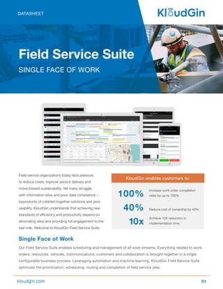 Field service organizations today face pressure
to reduce costs, improve service delivery and
move toward sustainability. Yet many struggle
with information silos and poor data compliance –
byproducts of cobbled-together solutions and poor
usability. KloudGin understands that achieving new
standards of efficiency and productivity depend on
eliminating silos and providing full engagement to the
last mile. Welcome to KloudGin Field Service Suite.
Single Face of Work
Our Field Service Suite enables scheduling and management of all work streams. Everything related to work
orders, resources, vehicles, communications, customers and collaboration is brought together in a single
configurable business process. Leveraging automation and machine learning, KloudGin Field Service Suite
optimizes the prioritization, scheduling, routing and completion of field service jobs.
01
Field Service Suite
SINGLE FACE OF WORK
kloudgin.com
Increase work order completion
rates by up to 100%
Reduce cost of ownership by 40%
Achieve 10X reduction in
implementation time
KloudGin enables customers to:
100%
40%
10x
DATASHEET
 