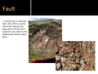 FaultI classify this as a dip-slip fault. This cliff was on the side of the road near the Kings River. On the close up picture you could see the displacement that has taken place. Weathering Processes The picture on the left is a good example of frost wedging a characteristic of mechanical weathering. This picture was taken in Squaw Valley CA.  The picture of these rocks is of a small cliff on the side of the road, this cliff is usually covered in snow.