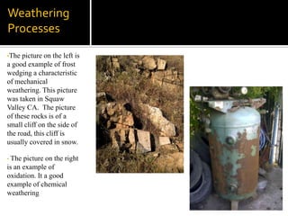 The picture on the right is an example of oxidation. It a good example of chemical weathering Mass Wasting & Erosion EventsThe picture on the left is an example of an erosion event. The natural movements of water against the cliffs causes erosion because every time the water washes up against those cliffs it takes some particles back into the ocean. 
