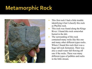 Metamorphic RockThis first rock I had a little trouble identifying it but I classify this rock as Phyllite rock. This rock was found along the Kings River. I found this rock somewhat buried in the dirt. The surrounding of this rock contained many rocks like this one and many other different types rocks. Where I found this rock their was a huge tall rock formation. Their was also a small water fall flowing off one if the rocks. There was many different types of pebbles and rocks in the little stream. 