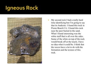 Igneous RockMy second rock I had a really hard time identifying but I’m going to say that its Andesite. I found this rock in Pismo Beach CA. I found this rock near the peer buried in the sand. What I found interesting was the white stuff that is all over the sides. Some of the white on top of the rock would break off at the touch, I have no idea what it could be. I think that the waves have a lot to do with the formation and the texture of this rock. 