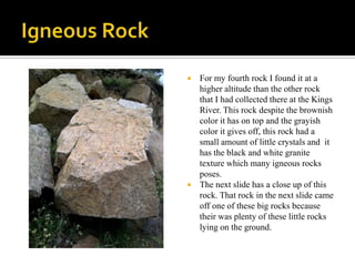 Igneous RockFor my fourth rock I found it at a higher altitude than the other rock that I had collected there at the Kings River. This rock despite the brownish color it has on top and the grayish color it gives off, this rock had a small amount of little crystals and  it has the black and white granite texture which many igneous rocks poses. The next slide has a close up of this rock. That rock in the next slide came off one of these big rocks because their was plenty of these little rocks lying on the ground.