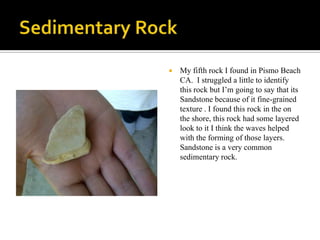 Sedimentary RockMy fifth rock I found in Pismo Beach CA.  I struggled a little to identify this rock but I’m going to say that its Sandstone because of it fine-grained texture . I found this rock in the on the shore, this rock had some layered look to it I think the waves helped with the forming of those layers. Sandstone is a very common sedimentary rock.  