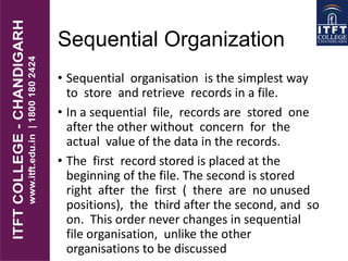 Sequential Organization
• Sequential organisation is the simplest way
to store and retrieve records in a file.
• In a sequential file, records are stored one
after the other without concern for the
actual value of the data in the records.
• The first record stored is placed at the
beginning of the file. The second is stored
right after the first ( there are no unused
positions), the third after the second, and so
on. This order never changes in sequential
file organisation, unlike the other
organisations to be discussed
 
