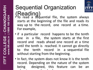 Sequential Organization
(Reading)• To read a sequential file, the system always
starts at the beginning of the file and reads its
way up to the record, one record at a time.
For example,
• if a particular record happens to be the tenth
one in a file, the system starts at the first
record and reads ahead one record at a time
until the tenth is reached. It cannot go directly
to the tenth record in a sequential file
without starting from the beginning.
• In fact, the system does not know it is the tenth
record. Depending on the nature of the system
being designed, this feature can be an
 