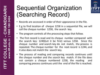 Sequential Organization
(Searching Record)
• Records are accessed in order of their appearance in the file.
• E.g to find location of cheque 1258 in a sequential file, we will
call the cheque number 1258, the search key.
• The program controls all the processing steps that follow.
• The first record is read and its cheque number compared with
the search key: 1240(Let it be first) versus 1258. Since the
cheque number and search key do not match, the process is
repeated. The cheque number for the next record is 1244, and
it also does not match the search key.
• The process of reading and comparing records continues until
the cheque number and the search key match. If the file does
not contain a cheque numbered 1258, the reading and
comparing process continues until the end of the file is reached.
 