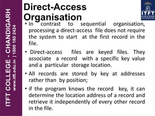 Direct-Access
Organisation
• In contrast to sequential organisation,
processing a direct-access file does not require
the system to start at the first record in the
file.
• Direct-access files are keyed files. They
associate a record with a specific key value
and a particular storage location.
• All records are stored by key at addresses
rather than by position;
• if the program knows the record key, it can
determine the location address of a record and
retrieve it independently of every other record
in the file.
 