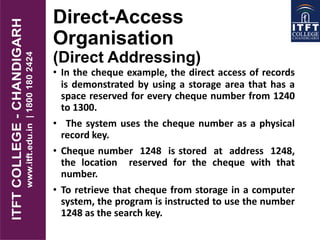 Direct-Access
Organisation
(Direct Addressing)
• In the cheque example, the direct access of records
is demonstrated by using a storage area that has a
space reserved for every cheque number from 1240
to 1300.
• The system uses the cheque number as a physical
record key.
• Cheque number 1248 is stored at address 1248,
the location reserved for the cheque with that
number.
• To retrieve that cheque from storage in a computer
system, the program is instructed to use the number
1248 as the search key.
 