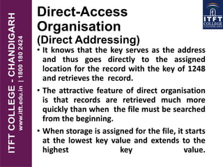 Direct-Access
Organisation
(Direct Addressing)
• It knows that the key serves as the address
and thus goes directly to the assigned
location for the record with the key of 1248
and retrieves the record.
• The attractive feature of direct organisation
is that records are retrieved much more
quickly than when the file must be searched
from the beginning.
• When storage is assigned for the file, it starts
at the lowest key value and extends to the
highest key value.
 