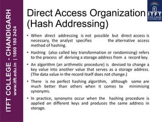 Direct Access Organization
(Hash Addressing)
• When direct addressing is not possible but direct access is
necessary, the analyst specifies the alternative access
method of hashing.
• Hashing (also called key transformation or randomising) refers
to the process of deriving a storage address from a record key.
• An algorithm (an arithmetic procedure) is devised to change a
key value into another value that serves as a storage address.
(The data value in the record itself does not change.)
• There is no perfect hashing algorithm, although some are
much better than others when it comes to minimising
synonyms.
• In practice, synonyms occur when the hashing procedure is
applied on different keys and produces the same address in
storage.
 