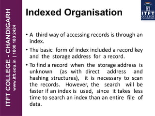 Indexed Organisation
• A third way of accessing records is through an
index.
• The basic form of index included a record key
and the storage address for a record.
• To find a record when the storage address is
unknown (as with direct address and
hashing structures), it is necessary to scan
the records. However, the search will be
faster if an index is used, since it takes less
time to search an index than an entire file of
data.
 