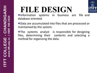 FILE DESIGNInformation systems in business are file and
database oriented.
Data are accumulated into files that are processed or
maintained by the system.
The systems analyst is responsible for designing
files, determining their contents and selecting a
method for organising the data.
 