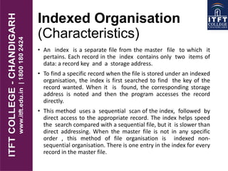 Indexed Organisation
(Characteristics)
• An index is a separate file from the master file to which it
pertains. Each record in the index contains only two items of
data: a record key and a storage address.
• To find a specific record when the file is stored under an indexed
organisation, the index is first searched to find the key of the
record wanted. When it is found, the corresponding storage
address is noted and then the program accesses the record
directly.
• This method uses a sequential scan of the index, followed by
direct access to the appropriate record. The index helps speed
the search compared with a sequential file, but it is slower than
direct addressing. When the master file is not in any specific
order , this method of file organisation is indexed non-
sequential organisation. There is one entry in the index for every
record in the master file.
 