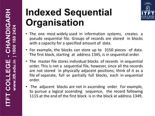 Indexed Sequential
Organisation
• The one most widely used in information systems, creates a
pseudo sequential file. Groups of records are stored in blocks
with a capacity for a specified amount of data.
• For example, the blocks can store up to 3150 pieces of data.
The first block, starting at address 1345, is in sequential order.
• The master file stores individual blocks of records in sequential
order. This is not a sequential file, however, since all the records
are not stored in physically adjacent positions; think of it as a
file of separate, full or partially full blocks, each in sequential
order.
• The adjacent blocks are not in ascending order. For example,
to pursue a logical ascending sequence, the record following
1115 at the end of the first block is in the block at address 1349.
 