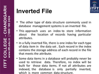 Inverted File
• The other type of data structure commonly used in
database management systems is an inverted file.
• This approach uses an index to store information
about the location of records having particular
attributes.
• In a fully inverted file, there is one index for each type
of data item in the data set . Each record in the index
contains the storage address of each record in the file
that meets the attribute.
• Some data items in a database will probably never be
used to retrieve data. Therefore, no index will be
built for those data items. If not all attributes are
indexed, the database is only partially inverted,
which is more common data structure.
 