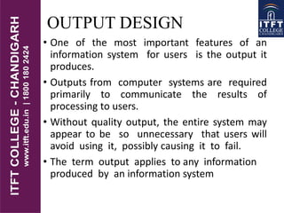 OUTPUT DESIGN
• One of the most important features of an
information system for users is the output it
produces.
• Outputs from computer systems are required
primarily to communicate the results of
processing to users.
• Without quality output, the entire system may
appear to be so unnecessary that users will
avoid using it, possibly causing it to fail.
• The term output applies to any information
produced by an information system
 