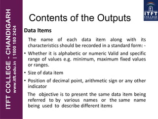 Contents of the Outputs
Data Items
The name of each data item along with its
characteristics should be recorded in a standard form: -
• Whether it is alphabetic or numeric Valid and specific
range of values e.g. minimum, maximum fixed values
or ranges.
• Size of data item
• Position of decimal point, arithmetic sign or any other
indicator
The objective is to present the same data item being
referred to by various names or the same name
being used to describe different items
 