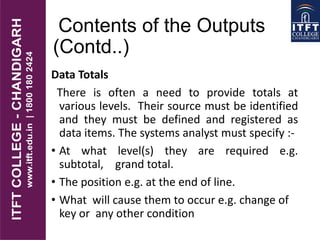 Contents of the Outputs
(Contd..)
Data Totals
There is often a need to provide totals at
various levels. Their source must be identified
and they must be defined and registered as
data items. The systems analyst must specify :-
• At what level(s) they are required e.g.
subtotal, grand total.
• The position e.g. at the end of line.
• What will cause them to occur e.g. change of
key or any other condition
 