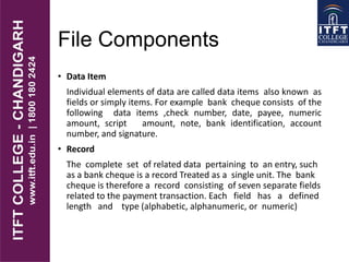 File Components
• Data Item
Individual elements of data are called data items also known as
fields or simply items. For example bank cheque consists of the
following data items ,check number, date, payee, numeric
amount, script amount, note, bank identification, account
number, and signature.
• Record
The complete set of related data pertaining to an entry, such
as a bank cheque is a record Treated as a single unit. The bank
cheque is therefore a record consisting of seven separate fields
related to the payment transaction. Each field has a defined
length and type (alphabetic, alphanumeric, or numeric)
 