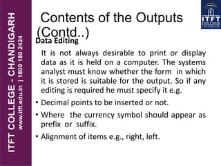 Contents of the Outputs
(Contd..)Data Editing
It is not always desirable to print or display
data as it is held on a computer. The systems
analyst must know whether the form in which
it is stored is suitable for the output. So if any
editing is required he must specify it e.g.
• Decimal points to be inserted or not.
• Where the currency symbol should appear as
prefix or suffix.
• Alignment of items e.g., right, left.
 