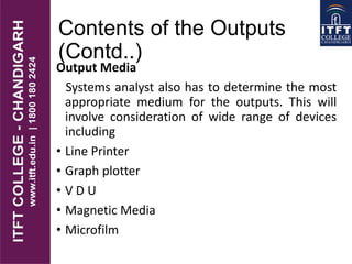 Contents of the Outputs
(Contd..)
Output Media
Systems analyst also has to determine the most
appropriate medium for the outputs. This will
involve consideration of wide range of devices
including
• Line Printer
• Graph plotter
• V D U
• Magnetic Media
• Microfilm
 