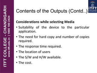 Contents of the Outputs (Contd..)
Considerations while selecting Media
• Suitability of the device to the particular
application.
• The need for hard copy and number of copies
required.
• The response time required.
• The location of users
• The S/W and H/W available.
• The cost.
 