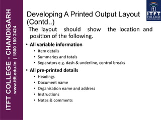 Developing A Printed Output Layout
(Contd..)
The layout should show the location and
position of the following.
• All variable information
• Item details
• Summaries and totals
• Separators e.g. dash & underline, control breaks
• All pre-printed details
• Headings
• Document name
• Organisation name and address
• Instructions
• Notes & comments
 