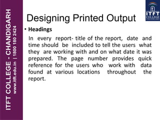 Designing Printed Output
• Headings
In every report- title of the report, date and
time should be included to tell the users what
they are working with and on what date it was
prepared. The page number provides quick
reference for the users who work with data
found at various locations throughout the
report.
 