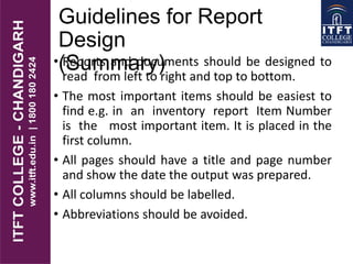 Guidelines for Report
Design
(Summary)• Reports and documents should be designed to
read from left to right and top to bottom.
• The most important items should be easiest to
find e.g. in an inventory report Item Number
is the most important item. It is placed in the
first column.
• All pages should have a title and page number
and show the date the output was prepared.
• All columns should be labelled.
• Abbreviations should be avoided.
 