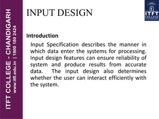 INPUT DESIGN
Introduction
Input Specification describes the manner in
which data enter the systems for processing.
Input design features can ensure reliability of
system and produce results from accurate
data. The input design also determines
whether the user can interact efficiently with
the system.
 