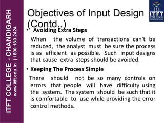 Objectives of Input Design
(Contd..)• Avoiding Extra Steps
When the volume of transactions can't be
reduced, the analyst must be sure the process
is as efficient as possible. Such input designs
that cause extra steps should be avoided.
• Keeping The Process Simple
There should not be so many controls on
errors that people will have difficulty using
the system. The system should be such that it
is comfortable to use while providing the error
control methods.
 