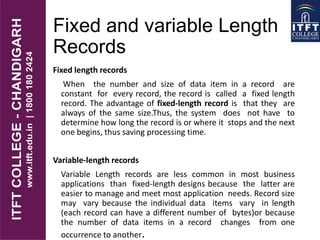 Fixed and variable Length
Records
Fixed length records
When the number and size of data item in a record are
constant for every record, the record is called a fixed length
record. The advantage of fixed-length record is that they are
always of the same size.Thus, the system does not have to
determine how long the record is or where it stops and the next
one begins, thus saving processing time.
Variable-length records
Variable Length records are less common in most business
applications than fixed-length designs because the latter are
easier to manage and meet most application needs. Record size
may vary because the individual data items vary in length
(each record can have a different number of bytes)or because
the number of data items in a record changes from one
occurrence to another.
 