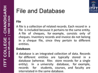 File and Database
File
A file is a collection of related records. Each record in a
file is included because it pertains to the same entity.
A file of cheques, for example, consists only of
cheques. Inventory records and invoice do not belong
in a cheque file, since they pertain to different
entities.
Databases
A database is an integrated collection of data. Records
for different entities are typically stored in a
database (whereas files store records for a single
entity). In a university database, for example,
records for students, courses, and faculty are
interrelated in the same database.
 