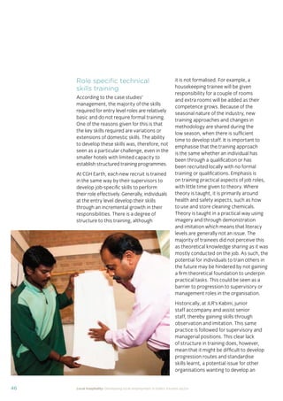 37Local hospitality: Developing local employment in India’s tourism sector
This section analyses the approaches taken by our case
study hotels to recruit individuals from their local community
who lack sector-speciﬁc qualiﬁcations. The effectiveness
of each approach is assessed from the perspective of
employees, management, and the broader community.
Sourcing the right staff for jobs is a critical
business need for any organisation.
A sector speciﬁc qualiﬁcation should
provide management with assurance of
an individual’s competency and suitability
for employment in tourism. However,
the extent to which this assessment
is valid depends upon the extent to
which colleges and qualiﬁcation bodies
have developed their offering to meet
industry requirements. A signiﬁcant
mismatch in expectations can occur when
qualiﬁcations and teaching and learning
methods don’t meet industry needs.
Many employers we spoke to for this
study told us there is a mismatch between
what is learned in the classroom and what
is required from their hotel staff.
At the same time a common employer
concern about recruiting staff from outside
of the college route is that additional
intensive training may be required to
ensure unqualiﬁed individuals can perform
effectively in their role. Evidence from
our case study organisations suggests this
is not the case, as we shall explore in detail
in Section 3.
Advertising of jobs
In all of the case study organisations,
for ‘non-technical’ jobs, the primary
approach for communicating employment
opportunities is by word of mouth, primarily
through sharing opportunities with existing
staff and asking them to communicate this
information to others in the community.
For roles that require signiﬁcant prior
technical skills or professional knowledge,
recruitment is done through colleges and
existing networks.
Key ﬁndings
Minimum qualiﬁcations are required for every job role, including those at entry
level. The requirements are, however, rarely enforced by the case study hotels.
Employees felt their grasp of soft skills was more important than technical skills
in securing employment.
The primary approach for communicating employment opportunities for ‘non-
technical’ (primarily entry level) jobs is by word of mouth. Although this keeps
recruitment focused in the local community, it can be seen as an ongoing barrier
to employment for individuals who do not have existing connections at the hotels.
Recruitment for roles that require technical skills or professional knowledge
is usually done via colleges, to target course graduates who have the desired
competency levels already. However, the case study organisations have
reported positive results from blending community-based recruitment with
college recruitment.
 
