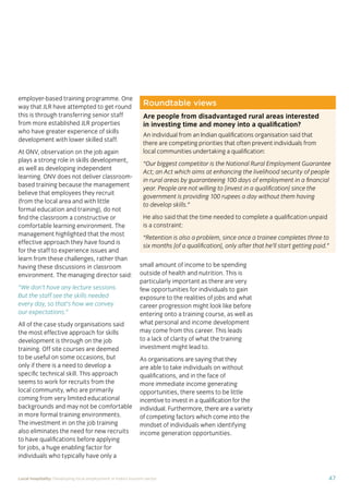 37Local hospitality: Developing local employment in India’s tourism sector
This section analyses the approaches taken by our case
study hotels to recruit individuals from their local community
who lack sector-speciﬁc qualiﬁcations. The effectiveness
of each approach is assessed from the perspective of
employees, management, and the broader community.
Sourcing the right staff for jobs is a critical
business need for any organisation.
A sector speciﬁc qualiﬁcation should
provide management with assurance of
an individual’s competency and suitability
for employment in tourism. However,
the extent to which this assessment
is valid depends upon the extent to
which colleges and qualiﬁcation bodies
have developed their offering to meet
industry requirements. A signiﬁcant
mismatch in expectations can occur when
qualiﬁcations and teaching and learning
methods don’t meet industry needs.
Many employers we spoke to for this
study told us there is a mismatch between
what is learned in the classroom and what
is required from their hotel staff.
At the same time a common employer
concern about recruiting staff from outside
of the college route is that additional
intensive training may be required to
ensure unqualiﬁed individuals can perform
effectively in their role. Evidence from
our case study organisations suggests this
is not the case, as we shall explore in detail
in Section 3.
Advertising of jobs
In all of the case study organisations,
for ‘non-technical’ jobs, the primary
approach for communicating employment
opportunities is by word of mouth, primarily
through sharing opportunities with existing
staff and asking them to communicate this
information to others in the community.
For roles that require signiﬁcant prior
technical skills or professional knowledge,
recruitment is done through colleges and
existing networks.
Key ﬁndings
Minimum qualiﬁcations are required for every job role, including those at entry
level. The requirements are, however, rarely enforced by the case study hotels.
Employees felt their grasp of soft skills was more important than technical skills
in securing employment.
The primary approach for communicating employment opportunities for ‘non-
technical’ (primarily entry level) jobs is by word of mouth. Although this keeps
recruitment focused in the local community, it can be seen as an ongoing barrier
to employment for individuals who do not have existing connections at the hotels.
Recruitment for roles that require technical skills or professional knowledge
is usually done via colleges, to target course graduates who have the desired
competency levels already. However, the case study organisations have
reported positive results from blending community-based recruitment with
college recruitment.
 