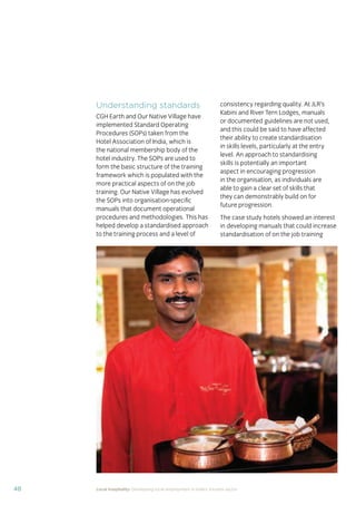 37Local hospitality: Developing local employment in India’s tourism sector
This section analyses the approaches taken by our case
study hotels to recruit individuals from their local community
who lack sector-speciﬁc qualiﬁcations. The effectiveness
of each approach is assessed from the perspective of
employees, management, and the broader community.
Sourcing the right staff for jobs is a critical
business need for any organisation.
A sector speciﬁc qualiﬁcation should
provide management with assurance of
an individual’s competency and suitability
for employment in tourism. However,
the extent to which this assessment
is valid depends upon the extent to
which colleges and qualiﬁcation bodies
have developed their offering to meet
industry requirements. A signiﬁcant
mismatch in expectations can occur when
qualiﬁcations and teaching and learning
methods don’t meet industry needs.
Many employers we spoke to for this
study told us there is a mismatch between
what is learned in the classroom and what
is required from their hotel staff.
At the same time a common employer
concern about recruiting staff from outside
of the college route is that additional
intensive training may be required to
ensure unqualiﬁed individuals can perform
effectively in their role. Evidence from
our case study organisations suggests this
is not the case, as we shall explore in detail
in Section 3.
Advertising of jobs
In all of the case study organisations,
for ‘non-technical’ jobs, the primary
approach for communicating employment
opportunities is by word of mouth, primarily
through sharing opportunities with existing
staff and asking them to communicate this
information to others in the community.
For roles that require signiﬁcant prior
technical skills or professional knowledge,
recruitment is done through colleges and
existing networks.
Key ﬁndings
Minimum qualiﬁcations are required for every job role, including those at entry
level. The requirements are, however, rarely enforced by the case study hotels.
Employees felt their grasp of soft skills was more important than technical skills
in securing employment.
The primary approach for communicating employment opportunities for ‘non-
technical’ (primarily entry level) jobs is by word of mouth. Although this keeps
recruitment focused in the local community, it can be seen as an ongoing barrier
to employment for individuals who do not have existing connections at the hotels.
Recruitment for roles that require technical skills or professional knowledge
is usually done via colleges, to target course graduates who have the desired
competency levels already. However, the case study organisations have
reported positive results from blending community-based recruitment with
college recruitment.
 