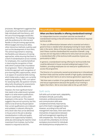 37Local hospitality: Developing local employment in India’s tourism sector
This section analyses the approaches taken by our case
study hotels to recruit individuals from their local community
who lack sector-speciﬁc qualiﬁcations. The effectiveness
of each approach is assessed from the perspective of
employees, management, and the broader community.
Sourcing the right staff for jobs is a critical
business need for any organisation.
A sector speciﬁc qualiﬁcation should
provide management with assurance of
an individual’s competency and suitability
for employment in tourism. However,
the extent to which this assessment
is valid depends upon the extent to
which colleges and qualiﬁcation bodies
have developed their offering to meet
industry requirements. A signiﬁcant
mismatch in expectations can occur when
qualiﬁcations and teaching and learning
methods don’t meet industry needs.
Many employers we spoke to for this
study told us there is a mismatch between
what is learned in the classroom and what
is required from their hotel staff.
At the same time a common employer
concern about recruiting staff from outside
of the college route is that additional
intensive training may be required to
ensure unqualiﬁed individuals can perform
effectively in their role. Evidence from
our case study organisations suggests this
is not the case, as we shall explore in detail
in Section 3.
Advertising of jobs
In all of the case study organisations,
for ‘non-technical’ jobs, the primary
approach for communicating employment
opportunities is by word of mouth, primarily
through sharing opportunities with existing
staff and asking them to communicate this
information to others in the community.
For roles that require signiﬁcant prior
technical skills or professional knowledge,
recruitment is done through colleges and
existing networks.
Key ﬁndings
Minimum qualiﬁcations are required for every job role, including those at entry
level. The requirements are, however, rarely enforced by the case study hotels.
Employees felt their grasp of soft skills was more important than technical skills
in securing employment.
The primary approach for communicating employment opportunities for ‘non-
technical’ (primarily entry level) jobs is by word of mouth. Although this keeps
recruitment focused in the local community, it can be seen as an ongoing barrier
to employment for individuals who do not have existing connections at the hotels.
Recruitment for roles that require technical skills or professional knowledge
is usually done via colleges, to target course graduates who have the desired
competency levels already. However, the case study organisations have
reported positive results from blending community-based recruitment with
college recruitment.
 