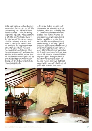 37Local hospitality: Developing local employment in India’s tourism sector
This section analyses the approaches taken by our case
study hotels to recruit individuals from their local community
who lack sector-speciﬁc qualiﬁcations. The effectiveness
of each approach is assessed from the perspective of
employees, management, and the broader community.
Sourcing the right staff for jobs is a critical
business need for any organisation.
A sector speciﬁc qualiﬁcation should
provide management with assurance of
an individual’s competency and suitability
for employment in tourism. However,
the extent to which this assessment
is valid depends upon the extent to
which colleges and qualiﬁcation bodies
have developed their offering to meet
industry requirements. A signiﬁcant
mismatch in expectations can occur when
qualiﬁcations and teaching and learning
methods don’t meet industry needs.
Many employers we spoke to for this
study told us there is a mismatch between
what is learned in the classroom and what
is required from their hotel staff.
At the same time a common employer
concern about recruiting staff from outside
of the college route is that additional
intensive training may be required to
ensure unqualiﬁed individuals can perform
effectively in their role. Evidence from
our case study organisations suggests this
is not the case, as we shall explore in detail
in Section 3.
Advertising of jobs
In all of the case study organisations,
for ‘non-technical’ jobs, the primary
approach for communicating employment
opportunities is by word of mouth, primarily
through sharing opportunities with existing
staff and asking them to communicate this
information to others in the community.
For roles that require signiﬁcant prior
technical skills or professional knowledge,
recruitment is done through colleges and
existing networks.
Key ﬁndings
Minimum qualiﬁcations are required for every job role, including those at entry
level. The requirements are, however, rarely enforced by the case study hotels.
Employees felt their grasp of soft skills was more important than technical skills
in securing employment.
The primary approach for communicating employment opportunities for ‘non-
technical’ (primarily entry level) jobs is by word of mouth. Although this keeps
recruitment focused in the local community, it can be seen as an ongoing barrier
to employment for individuals who do not have existing connections at the hotels.
Recruitment for roles that require technical skills or professional knowledge
is usually done via colleges, to target course graduates who have the desired
competency levels already. However, the case study organisations have
reported positive results from blending community-based recruitment with
college recruitment.
 
