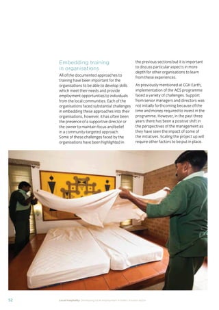 37Local hospitality: Developing local employment in India’s tourism sector
This section analyses the approaches taken by our case
study hotels to recruit individuals from their local community
who lack sector-speciﬁc qualiﬁcations. The effectiveness
of each approach is assessed from the perspective of
employees, management, and the broader community.
Sourcing the right staff for jobs is a critical
business need for any organisation.
A sector speciﬁc qualiﬁcation should
provide management with assurance of
an individual’s competency and suitability
for employment in tourism. However,
the extent to which this assessment
is valid depends upon the extent to
which colleges and qualiﬁcation bodies
have developed their offering to meet
industry requirements. A signiﬁcant
mismatch in expectations can occur when
qualiﬁcations and teaching and learning
methods don’t meet industry needs.
Many employers we spoke to for this
study told us there is a mismatch between
what is learned in the classroom and what
is required from their hotel staff.
At the same time a common employer
concern about recruiting staff from outside
of the college route is that additional
intensive training may be required to
ensure unqualiﬁed individuals can perform
effectively in their role. Evidence from
our case study organisations suggests this
is not the case, as we shall explore in detail
in Section 3.
Advertising of jobs
In all of the case study organisations,
for ‘non-technical’ jobs, the primary
approach for communicating employment
opportunities is by word of mouth, primarily
through sharing opportunities with existing
staff and asking them to communicate this
information to others in the community.
For roles that require signiﬁcant prior
technical skills or professional knowledge,
recruitment is done through colleges and
existing networks.
Key ﬁndings
Minimum qualiﬁcations are required for every job role, including those at entry
level. The requirements are, however, rarely enforced by the case study hotels.
Employees felt their grasp of soft skills was more important than technical skills
in securing employment.
The primary approach for communicating employment opportunities for ‘non-
technical’ (primarily entry level) jobs is by word of mouth. Although this keeps
recruitment focused in the local community, it can be seen as an ongoing barrier
to employment for individuals who do not have existing connections at the hotels.
Recruitment for roles that require technical skills or professional knowledge
is usually done via colleges, to target course graduates who have the desired
competency levels already. However, the case study organisations have
reported positive results from blending community-based recruitment with
college recruitment.
 
