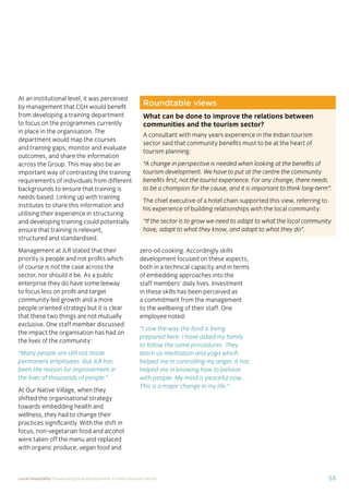 37Local hospitality: Developing local employment in India’s tourism sector
This section analyses the approaches taken by our case
study hotels to recruit individuals from their local community
who lack sector-speciﬁc qualiﬁcations. The effectiveness
of each approach is assessed from the perspective of
employees, management, and the broader community.
Sourcing the right staff for jobs is a critical
business need for any organisation.
A sector speciﬁc qualiﬁcation should
provide management with assurance of
an individual’s competency and suitability
for employment in tourism. However,
the extent to which this assessment
is valid depends upon the extent to
which colleges and qualiﬁcation bodies
have developed their offering to meet
industry requirements. A signiﬁcant
mismatch in expectations can occur when
qualiﬁcations and teaching and learning
methods don’t meet industry needs.
Many employers we spoke to for this
study told us there is a mismatch between
what is learned in the classroom and what
is required from their hotel staff.
At the same time a common employer
concern about recruiting staff from outside
of the college route is that additional
intensive training may be required to
ensure unqualiﬁed individuals can perform
effectively in their role. Evidence from
our case study organisations suggests this
is not the case, as we shall explore in detail
in Section 3.
Advertising of jobs
In all of the case study organisations,
for ‘non-technical’ jobs, the primary
approach for communicating employment
opportunities is by word of mouth, primarily
through sharing opportunities with existing
staff and asking them to communicate this
information to others in the community.
For roles that require signiﬁcant prior
technical skills or professional knowledge,
recruitment is done through colleges and
existing networks.
Key ﬁndings
Minimum qualiﬁcations are required for every job role, including those at entry
level. The requirements are, however, rarely enforced by the case study hotels.
Employees felt their grasp of soft skills was more important than technical skills
in securing employment.
The primary approach for communicating employment opportunities for ‘non-
technical’ (primarily entry level) jobs is by word of mouth. Although this keeps
recruitment focused in the local community, it can be seen as an ongoing barrier
to employment for individuals who do not have existing connections at the hotels.
Recruitment for roles that require technical skills or professional knowledge
is usually done via colleges, to target course graduates who have the desired
competency levels already. However, the case study organisations have
reported positive results from blending community-based recruitment with
college recruitment.
 