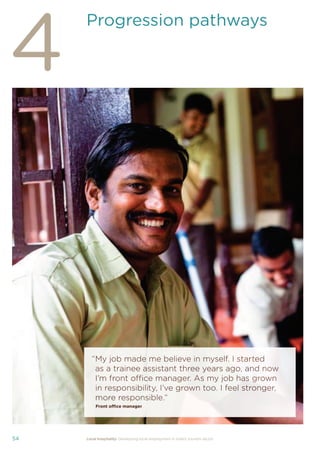 37Local hospitality: Developing local employment in India’s tourism sector
This section analyses the approaches taken by our case
study hotels to recruit individuals from their local community
who lack sector-speciﬁc qualiﬁcations. The effectiveness
of each approach is assessed from the perspective of
employees, management, and the broader community.
Sourcing the right staff for jobs is a critical
business need for any organisation.
A sector speciﬁc qualiﬁcation should
provide management with assurance of
an individual’s competency and suitability
for employment in tourism. However,
the extent to which this assessment
is valid depends upon the extent to
which colleges and qualiﬁcation bodies
have developed their offering to meet
industry requirements. A signiﬁcant
mismatch in expectations can occur when
qualiﬁcations and teaching and learning
methods don’t meet industry needs.
Many employers we spoke to for this
study told us there is a mismatch between
what is learned in the classroom and what
is required from their hotel staff.
At the same time a common employer
concern about recruiting staff from outside
of the college route is that additional
intensive training may be required to
ensure unqualiﬁed individuals can perform
effectively in their role. Evidence from
our case study organisations suggests this
is not the case, as we shall explore in detail
in Section 3.
Advertising of jobs
In all of the case study organisations,
for ‘non-technical’ jobs, the primary
approach for communicating employment
opportunities is by word of mouth, primarily
through sharing opportunities with existing
staff and asking them to communicate this
information to others in the community.
For roles that require signiﬁcant prior
technical skills or professional knowledge,
recruitment is done through colleges and
existing networks.
Key ﬁndings
Minimum qualiﬁcations are required for every job role, including those at entry
level. The requirements are, however, rarely enforced by the case study hotels.
Employees felt their grasp of soft skills was more important than technical skills
in securing employment.
The primary approach for communicating employment opportunities for ‘non-
technical’ (primarily entry level) jobs is by word of mouth. Although this keeps
recruitment focused in the local community, it can be seen as an ongoing barrier
to employment for individuals who do not have existing connections at the hotels.
Recruitment for roles that require technical skills or professional knowledge
is usually done via colleges, to target course graduates who have the desired
competency levels already. However, the case study organisations have
reported positive results from blending community-based recruitment with
college recruitment.
 