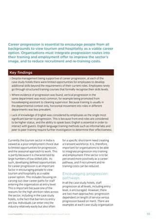 55Local hospitality: Developing local employment in India’s tourism sector
Career progression is essential to encourage people from all
backgrounds to view tourism and hospitality as a viable career
option. Organisations must integrate progression routes into
their training and employment offer to improve the sector’s
image, and to reduce recruitment and re-training costs.
Currently the tourism sector in India is
viewed as a poor employment choice due
to limited opportunities for progression,
and the seasonal approach to work. This
is partly because it is characterised by
large numbers of low skilled jobs. As
such, developing deﬁned opportunities
for career progression is an important
factor in encouraging people to view
tourism and hospitality as a viable
career option. This includes focusing on
carving out clear career paths for staff
entering the organisation at entry level.
This is important because one of the
reasons for the high attrition rates across
the sector, including in the case study
hotels, is the fact that barriers to entry
are low. Individuals can enter into the
industry relatively easily but also often
for a speciﬁc short-term need creating
a transient workforce. It is, therefore,
important for organisations to be able
to integrate progression into training
and employment if the sector is to be
perceived more positively as a career
pathway, and if recruitment and re-
training costs can be reduced.
Encouraging progression
pathways
In all the case study hotels, staff
progression at all levels, including entry
level, is encouraged. However, there
are two main approaches: progression
dependent on length of service versus
progression based on merit. There are
examples at each case study organisation
Key ﬁndings
Despite management being supportive of career progression, at each of the
case study hotels there were limited opportunities for employees to develop
additional skills beyond the requirements of their current roles. Employees rarely
go through structured training courses that formally recognise their skills levels.
Where evidence of progression was found, vertical progression in the
same department was most common, for example being promoted from
housekeeping assistant to cleaning supervisor. Because training is usually in
the departmental context only, horizontal movement into roles in different
departments was less prevalent.
Lack of knowledge of English was considered by employees as the single most
signiﬁcant barrier to progression. This is because front end roles are considered
to be higher status, and the ability to speak basic English is essential in order to
interact with guests. English language training methods such as informal labs and
peer to peer training require further investigation to determine their effectiveness.
 
