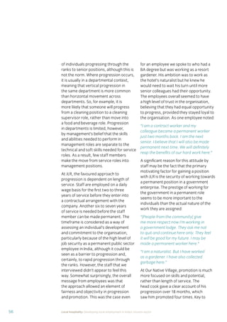 56 Local hospitality: Developing local employment in India’s tourism sector
of individuals progressing through the
ranks to senior positions, although this is
not the norm. Where progression occurs,
it is usually in a departmental context,
meaning that vertical progression in
the same department is more common
than horizontal movement across
departments. So, for example, it is
more likely that someone will progress
from a cleaning position to a cleaning
supervisor role, rather than move into
a food and beverage role. Progression
in departments is limited, however,
by management’s belief that the skills
and abilities needed to perform in
management roles are separate to the
technical and soft skills needed for service
roles. As a result, few staff members
make the move from service roles into
management positions.
At JLR, the favoured approach to
progression is dependent on length of
service. Staff are employed on a daily
wage basis for the ﬁrst two to three
years of service before they enter into
a contractual arrangement with the
company. Another six to seven years
of service is needed before the staff
member can be made permanent. The
timeframe is considered as a way of
assessing an individual’s development
and commitment to the organisation,
particularly because of the high level of
job security as a permanent public sector
employee in India, although it could be
seen as a barrier to progression and,
certainly, to rapid progression through
the ranks. However, the staff that we
interviewed didn’t appear to feel this
way. Somewhat surprisingly, the overall
message from employees was that
the approach allowed an element of
fairness and objectivity in progression
and promotion. This was the case even
for an employee we spoke to who had a
BA degree but was working as a resort
gardener. His ambition was to work as
the hotel’s naturalist but he knew he
would need to wait his turn until more
senior colleagues had their opportunity.
The employees overall seemed to have
a high level of trust in the organisation,
believing that they had equal opportunity
to progress, provided they stayed loyal to
the organisation. As one employee noted:
“I am a contract worker and my
colleague became a permanent worker
just two months back. I am the next
senior. I believe that I will also be made
permanent next time. We will deﬁnitely
reap the beneﬁts of our hard work here.”
A signiﬁcant reason for this attitude by
staff may be the fact that the primary
motivating factor for gaining a position
with JLR is the security of working towards
a permanent position in a government
enterprise. The prestige of working for
the government in a permanent role
seems to be more important to the
individuals than the actual nature of the
work they are assigned:
“[People from the community] give
me more respect now I’m working in
a government lodge. They ask me not
to quit and continue here only. They feel
it will be good for my future. I may be
made a permanent worker here.”
“I am a naturalist. But I have worked
as a gardener. I have also collected
garbage here.”
At Our Native Village, promotion is much
more focused on skills and potential,
rather than length of service. The
head cook gave a clear account of his
progression over 18 months, which
saw him promoted four times. Key to
 