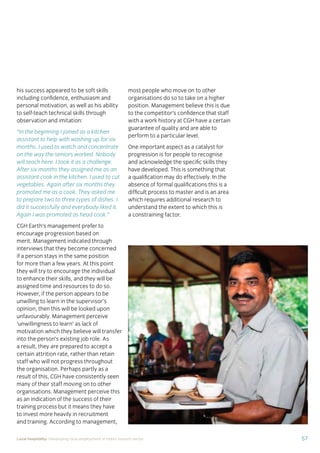57Local hospitality: Developing local employment in India’s tourism sector
his success appeared to be soft skills
including conﬁdence, enthusiasm and
personal motivation, as well as his ability
to self-teach technical skills through
observation and imitation:
“In the beginning I joined as a kitchen
assistant to help with washing up for six
months. I used to watch and concentrate
on the way the seniors worked. Nobody
will teach here. I took it as a challenge.
After six months they assigned me as an
assistant cook in the kitchen. I used to cut
vegetables. Again after six months they
promoted me as a cook. They asked me
to prepare two to three types of dishes. I
did it successfully and everybody liked it.
Again I was promoted as head cook.”
CGH Earth’s management prefer to
encourage progression based on
merit. Management indicated through
interviews that they become concerned
if a person stays in the same position
for more than a few years. At this point
they will try to encourage the individual
to enhance their skills, and they will be
assigned time and resources to do so.
However, if the person appears to be
unwilling to learn in the supervisor’s
opinion, then this will be looked upon
unfavourably. Management perceive
‘unwillingness to learn’ as lack of
motivation which they believe will transfer
into the person’s existing job role. As
a result, they are prepared to accept a
certain attrition rate, rather than retain
staff who will not progress throughout
the organisation. Perhaps partly as a
result of this, CGH have consistently seen
many of their staff moving on to other
organisations. Management perceive this
as an indication of the success of their
training process but it means they have
to invest more heavily in recruitment
and training. According to management,
most people who move on to other
organisations do so to take on a higher
position. Management believe this is due
to the competitor’s conﬁdence that staff
with a work history at CGH have a certain
guarantee of quality and are able to
perform to a particular level.
One important aspect as a catalyst for
progression is for people to recognise
and acknowledge the speciﬁc skills they
have developed. This is something that
a qualiﬁcation may do effectively. In the
absence of formal qualiﬁcations this is a
difﬁcult process to master and is an area
which requires additional research to
understand the extent to which this is
a constraining factor.
 