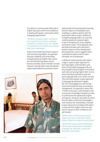 60 Local hospitality: Developing local employment in India’s tourism sector
The ability to communicate effectively in
English also gives staff more conﬁdence
in dealing with guests, particularly when
managing expectations:
“Whatever the guest wants, we have to
be in a position to provide it. However,
sometimes, we have to say “no”. Maybe
if I could say this in a better way it would
help them understand.”
Some of the hotels have tried to support
staff with learning English. An approach
that was trialled by one of the hotels
involved setting up English ‘labs’ which
are informal learning spaces where
lessons are led by senior members of staff.
However, the labs didn’t have the desired
impact potentially because lessons were
held outside of the working day meaning
that the majority of employees were
unwilling or unable to attend. Still, the
potential for labs to make a difference
to English language skills is an area that
could be explored in greater depth,
to see if the approach can be adapted
with better results. The employees who
did attend the labs said it did have a
positive impact on their development
and progression, which suggests there
is potential to build on this to reach
a broader mix of employees.
A different initiative led by JLR’s Kabini
Lodge is a peer to peer approach to
learning English. Staff members who
have strong English language skills are
encouraged to teach English on the job to
staff who are lacking English skills. In turn,
these individuals attempt to pass the
basic language skills on to newer recruits.
This informal and peer to peer approach
to language development negates
the risk of disengagement with formal
classroom-based learning. According to
management, the approach means that
in three to ﬁve years, staff members with
no previous knowledge of English are able
to understand and speak basic English
with guests. However, the extent to which
they are able to utilise the knowledge is
restricted by role. Nonetheless, the peer
to peer approach has helped staff aspire
to improve their English which has also
had an impact on their conﬁdence and
self esteem:
“When I came I didn’t know a word of
English, but now I understand, and in
broken English I am able to respond back.”
“My brother used to keep a blackboard
here to teach employees the alphabet,
greetings like ‘welcome’, ‘excuse me,’
and other useful words.”
 