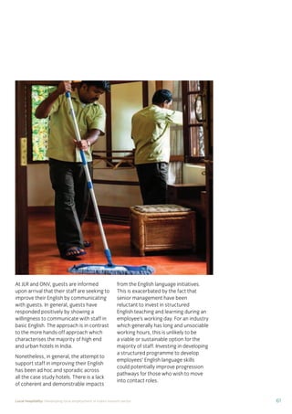 61Local hospitality: Developing local employment in India’s tourism sector
At JLR and ONV, guests are informed
upon arrival that their staff are seeking to
improve their English by communicating
with guests. In general, guests have
responded positively by showing a
willingness to communicate with staff in
basic English. The approach is in contrast
to the more hands-off approach which
characterises the majority of high end
and urban hotels in India.
Nonetheless, in general, the attempt to
support staff in improving their English
has been ad hoc and sporadic across
all the case study hotels. There is a lack
of coherent and demonstrable impacts
from the English language initiatives.
This is exacerbated by the fact that
senior management have been
reluctant to invest in structured
English teaching and learning during an
employee’s working day. For an industry
which generally has long and unsociable
working hours, this is unlikely to be
a viable or sustainable option for the
majority of staff. Investing in developing
a structured programme to develop
employees’ English language skills
could potentially improve progression
pathways for those who wish to move
into contact roles.
 