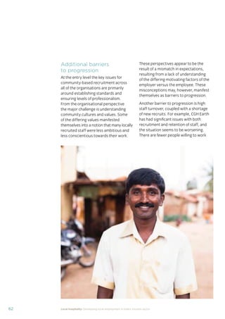 62 Local hospitality: Developing local employment in India’s tourism sector
Additional barriers
to progression
At the entry level the key issues for
community-based recruitment across
all of the organisations are primarily
around establishing standards and
ensuring levels of professionalism.
From the organisational perspective
the major challenge is understanding
community cultures and values. Some
of the differing values manifested
themselves into a notion that many locally
recruited staff were less ambitious and
less conscientious towards their work.
These perspectives appear to be the
result of a mismatch in expectations,
resulting from a lack of understanding
of the differing motivating factors of the
employer versus the employee. These
misconceptions may, however, manifest
themselves as barriers to progression.
Another barrier to progression is high
staff turnover, coupled with a shortage
of new recruits. For example, CGH Earth
has had signiﬁcant issues with both
recruitment and retention of staff, and
the situation seems to be worsening.
There are fewer people willing to work
 