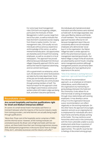 37Local hospitality: Developing local employment in India’s tourism sector
This section analyses the approaches taken by our case
study hotels to recruit individuals from their local community
who lack sector-speciﬁc qualiﬁcations. The effectiveness
of each approach is assessed from the perspective of
employees, management, and the broader community.
Sourcing the right staff for jobs is a critical
business need for any organisation.
A sector speciﬁc qualiﬁcation should
provide management with assurance of
an individual’s competency and suitability
for employment in tourism. However,
the extent to which this assessment
is valid depends upon the extent to
which colleges and qualiﬁcation bodies
have developed their offering to meet
industry requirements. A signiﬁcant
mismatch in expectations can occur when
qualiﬁcations and teaching and learning
methods don’t meet industry needs.
Many employers we spoke to for this
study told us there is a mismatch between
what is learned in the classroom and what
is required from their hotel staff.
At the same time a common employer
concern about recruiting staff from outside
of the college route is that additional
intensive training may be required to
ensure unqualiﬁed individuals can perform
effectively in their role. Evidence from
our case study organisations suggests this
is not the case, as we shall explore in detail
in Section 3.
Advertising of jobs
In all of the case study organisations,
for ‘non-technical’ jobs, the primary
approach for communicating employment
opportunities is by word of mouth, primarily
through sharing opportunities with existing
staff and asking them to communicate this
information to others in the community.
For roles that require signiﬁcant prior
technical skills or professional knowledge,
recruitment is done through colleges and
existing networks.
Key ﬁndings
Minimum qualiﬁcations are required for every job role, including those at entry
level. The requirements are, however, rarely enforced by the case study hotels.
Employees felt their grasp of soft skills was more important than technical skills
in securing employment.
The primary approach for communicating employment opportunities for ‘non-
technical’ (primarily entry level) jobs is by word of mouth. Although this keeps
recruitment focused in the local community, it can be seen as an ongoing barrier
to employment for individuals who do not have existing connections at the hotels.
Recruitment for roles that require technical skills or professional knowledge
is usually done via colleges, to target course graduates who have the desired
competency levels already. However, the case study organisations have
reported positive results from blending community-based recruitment with
college recruitment.
 