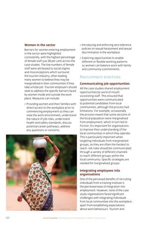 66 Local hospitality: Developing local employment in India’s tourism sector
Women in the sector
Barriers for women entering employment
in the sector were highlighted
consistently, with the highest percentage
of female staff just 28 per cent across the
case studies. The low numbers of female
staff were attributed to social stigma
and misconceptions which surround
the tourism industry, often leading
many women to believe they may be
marginalised in their communities if they
take a hotel job. Tourism employers should
seek to address the speciﬁc barriers faced
by women inside and outside the work
place. Measures can include:
Providing women and their families with
direct access to the workplace prior to
commencing employment so they can
view the work environment, understand
the nature of job roles, understand
health and safety standards, discuss
potential career pathways, address
any questions or concerns.
Introducing and enforcing zero tolerance
policies on sexual harassment and sexual
discrimination in the workplace.
Exploring opportunities to enable
different or ﬂexible working patterns
so women can balance work with family
and community commitments.
Recruitment practices
Communicating job opportunities
All the case studies shared employment
opportunities by word of mouth
via existing staff. This ensured that
opportunities were communicated
to potential candidates from local
communities, although the process had
limitations. For example, occasionally
the process meant that some sections of
the local population were marginalised
from employment, which in turn led to
friction. It’s important for organisations
to improve their understanding of the
local communities in which they operate.
This is particularly important when
targeting individuals from marginalised
groups, as they are often the hardest to
reach. Job roles should be communicated
through a variety of different channels
to reach different groups within the
local community. Speciﬁc strategies are
needed for marginalised groups.
Integrating employees into
organisations
One of the perceived beneﬁts of recruiting
individuals from a training institute is
the perceived ease of integration into
employment. However, none of the case
study organisations faced signiﬁcant
challenges with integrating individuals
from local communities into the workplace,
apart from establishing expectations
about work behaviours. Tourism and
 